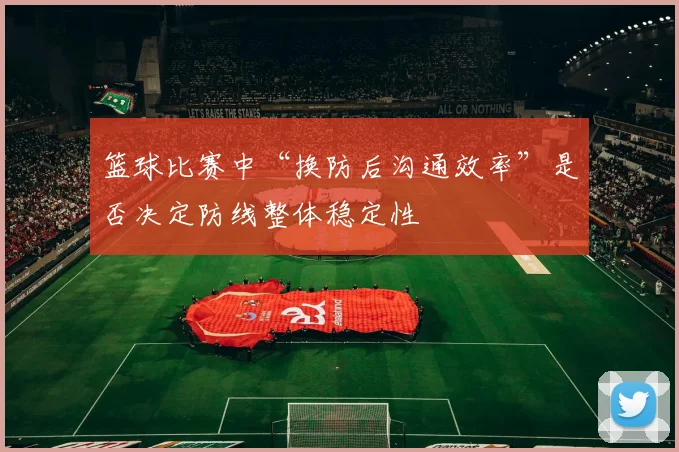 篮球比赛中“换防后沟通效率”是否决定防线整体稳定性